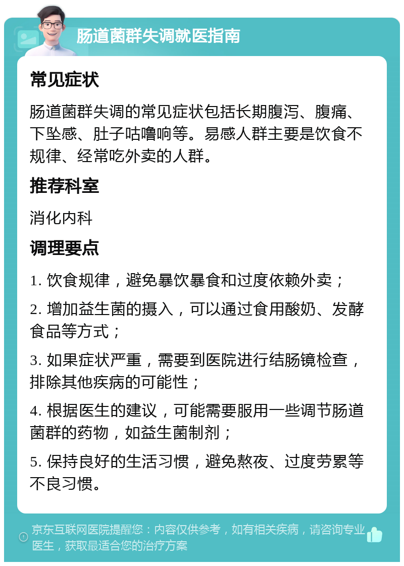 肠道菌群失调就医指南 常见症状 肠道菌群失调的常见症状包括长期腹泻、腹痛、下坠感、肚子咕噜响等。易感人群主要是饮食不规律、经常吃外卖的人群。 推荐科室 消化内科 调理要点 1. 饮食规律，避免暴饮暴食和过度依赖外卖； 2. 增加益生菌的摄入，可以通过食用酸奶、发酵食品等方式； 3. 如果症状严重，需要到医院进行结肠镜检查，排除其他疾病的可能性； 4. 根据医生的建议，可能需要服用一些调节肠道菌群的药物，如益生菌制剂； 5. 保持良好的生活习惯，避免熬夜、过度劳累等不良习惯。