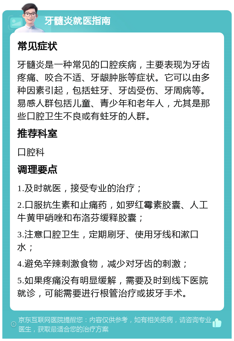 牙髓炎就医指南 常见症状 牙髓炎是一种常见的口腔疾病，主要表现为牙齿疼痛、咬合不适、牙龈肿胀等症状。它可以由多种因素引起，包括蛀牙、牙齿受伤、牙周病等。易感人群包括儿童、青少年和老年人，尤其是那些口腔卫生不良或有蛀牙的人群。 推荐科室 口腔科 调理要点 1.及时就医，接受专业的治疗； 2.口服抗生素和止痛药，如罗红霉素胶囊、人工牛黄甲硝唑和布洛芬缓释胶囊； 3.注意口腔卫生，定期刷牙、使用牙线和漱口水； 4.避免辛辣刺激食物，减少对牙齿的刺激； 5.如果疼痛没有明显缓解，需要及时到线下医院就诊，可能需要进行根管治疗或拔牙手术。