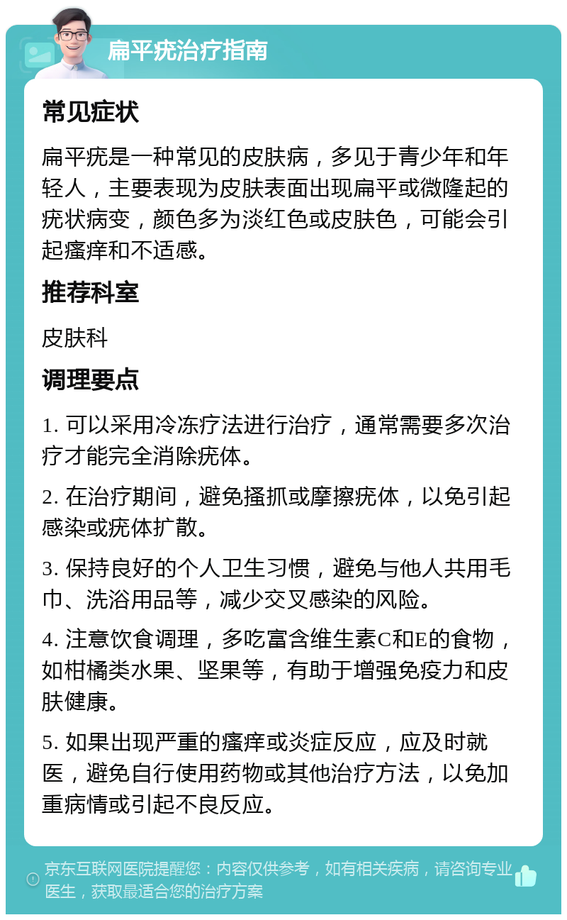 扁平疣治疗指南 常见症状 扁平疣是一种常见的皮肤病，多见于青少年和年轻人，主要表现为皮肤表面出现扁平或微隆起的疣状病变，颜色多为淡红色或皮肤色，可能会引起瘙痒和不适感。 推荐科室 皮肤科 调理要点 1. 可以采用冷冻疗法进行治疗，通常需要多次治疗才能完全消除疣体。 2. 在治疗期间，避免搔抓或摩擦疣体，以免引起感染或疣体扩散。 3. 保持良好的个人卫生习惯，避免与他人共用毛巾、洗浴用品等，减少交叉感染的风险。 4. 注意饮食调理，多吃富含维生素C和E的食物，如柑橘类水果、坚果等，有助于增强免疫力和皮肤健康。 5. 如果出现严重的瘙痒或炎症反应，应及时就医，避免自行使用药物或其他治疗方法，以免加重病情或引起不良反应。