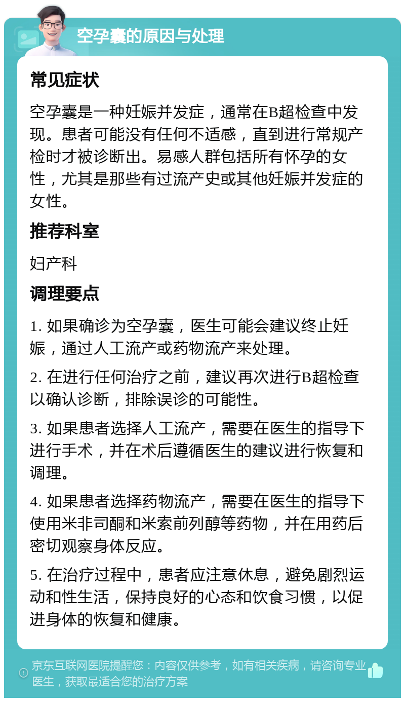 空孕囊的原因与处理 常见症状 空孕囊是一种妊娠并发症，通常在B超检查中发现。患者可能没有任何不适感，直到进行常规产检时才被诊断出。易感人群包括所有怀孕的女性，尤其是那些有过流产史或其他妊娠并发症的女性。 推荐科室 妇产科 调理要点 1. 如果确诊为空孕囊，医生可能会建议终止妊娠，通过人工流产或药物流产来处理。 2. 在进行任何治疗之前，建议再次进行B超检查以确认诊断，排除误诊的可能性。 3. 如果患者选择人工流产，需要在医生的指导下进行手术，并在术后遵循医生的建议进行恢复和调理。 4. 如果患者选择药物流产，需要在医生的指导下使用米非司酮和米索前列醇等药物，并在用药后密切观察身体反应。 5. 在治疗过程中，患者应注意休息，避免剧烈运动和性生活，保持良好的心态和饮食习惯，以促进身体的恢复和健康。