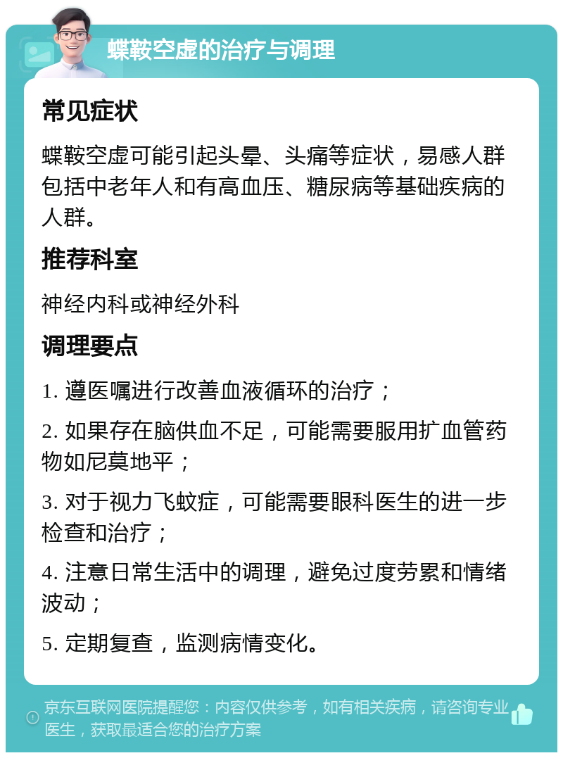 蝶鞍空虚的治疗与调理 常见症状 蝶鞍空虚可能引起头晕、头痛等症状，易感人群包括中老年人和有高血压、糖尿病等基础疾病的人群。 推荐科室 神经内科或神经外科 调理要点 1. 遵医嘱进行改善血液循环的治疗； 2. 如果存在脑供血不足，可能需要服用扩血管药物如尼莫地平； 3. 对于视力飞蚊症，可能需要眼科医生的进一步检查和治疗； 4. 注意日常生活中的调理，避免过度劳累和情绪波动； 5. 定期复查，监测病情变化。