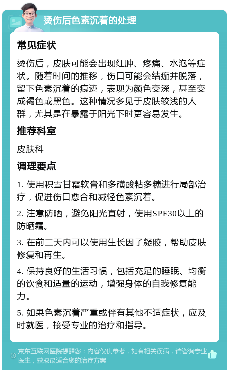 烫伤后色素沉着的处理 常见症状 烫伤后，皮肤可能会出现红肿、疼痛、水泡等症状。随着时间的推移，伤口可能会结痂并脱落，留下色素沉着的痕迹，表现为颜色变深，甚至变成褐色或黑色。这种情况多见于皮肤较浅的人群，尤其是在暴露于阳光下时更容易发生。 推荐科室 皮肤科 调理要点 1. 使用积雪甘霜软膏和多磺酸粘多糖进行局部治疗，促进伤口愈合和减轻色素沉着。 2. 注意防晒，避免阳光直射，使用SPF30以上的防晒霜。 3. 在前三天内可以使用生长因子凝胶，帮助皮肤修复和再生。 4. 保持良好的生活习惯，包括充足的睡眠、均衡的饮食和适量的运动，增强身体的自我修复能力。 5. 如果色素沉着严重或伴有其他不适症状，应及时就医，接受专业的治疗和指导。