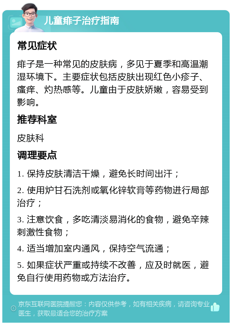 儿童痱子治疗指南 常见症状 痱子是一种常见的皮肤病，多见于夏季和高温潮湿环境下。主要症状包括皮肤出现红色小疹子、瘙痒、灼热感等。儿童由于皮肤娇嫩，容易受到影响。 推荐科室 皮肤科 调理要点 1. 保持皮肤清洁干燥，避免长时间出汗； 2. 使用炉甘石洗剂或氧化锌软膏等药物进行局部治疗； 3. 注意饮食，多吃清淡易消化的食物，避免辛辣刺激性食物； 4. 适当增加室内通风，保持空气流通； 5. 如果症状严重或持续不改善，应及时就医，避免自行使用药物或方法治疗。