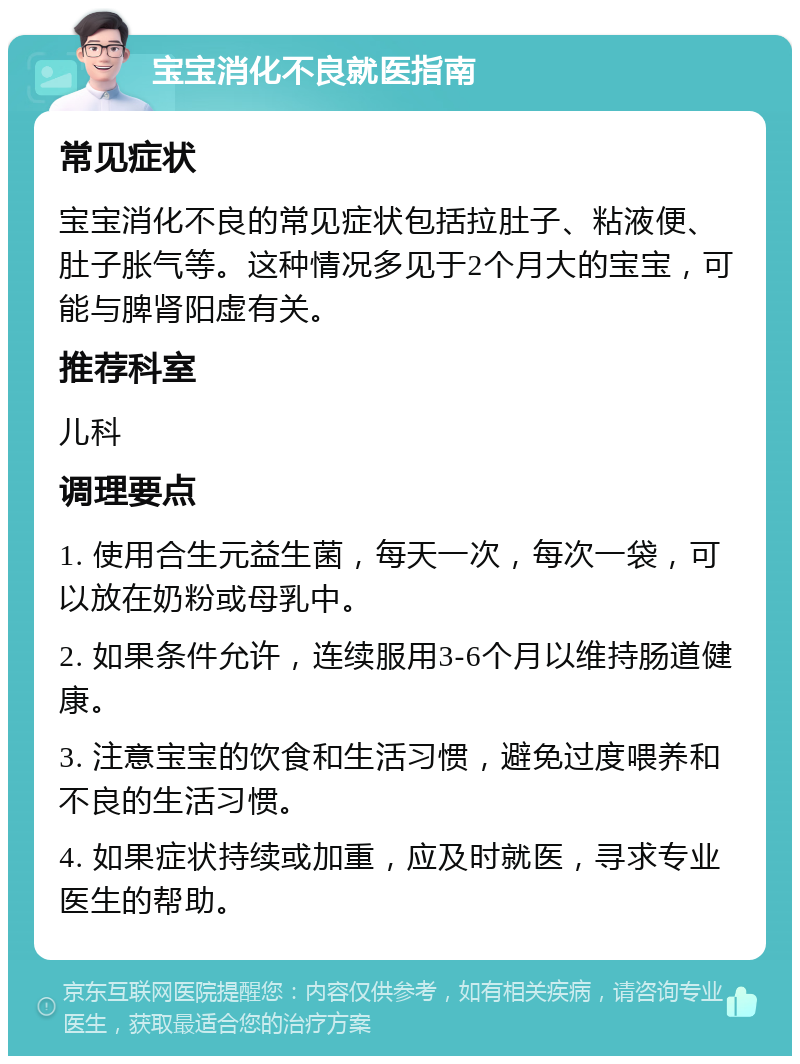 宝宝消化不良就医指南 常见症状 宝宝消化不良的常见症状包括拉肚子、粘液便、肚子胀气等。这种情况多见于2个月大的宝宝，可能与脾肾阳虚有关。 推荐科室 儿科 调理要点 1. 使用合生元益生菌，每天一次，每次一袋，可以放在奶粉或母乳中。 2. 如果条件允许，连续服用3-6个月以维持肠道健康。 3. 注意宝宝的饮食和生活习惯，避免过度喂养和不良的生活习惯。 4. 如果症状持续或加重，应及时就医，寻求专业医生的帮助。