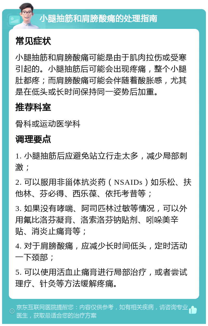 小腿抽筋和肩膀酸痛的处理指南 常见症状 小腿抽筋和肩膀酸痛可能是由于肌肉拉伤或受寒引起的。小腿抽筋后可能会出现疼痛，整个小腿肚都疼；而肩膀酸痛可能会伴随着酸胀感，尤其是在低头或长时间保持同一姿势后加重。 推荐科室 骨科或运动医学科 调理要点 1. 小腿抽筋后应避免站立行走太多，减少局部刺激； 2. 可以服用非甾体抗炎药（NSAIDs）如乐松、扶他林、芬必得、西乐葆、依托考昔等； 3. 如果没有哮喘、阿司匹林过敏等情况，可以外用氟比洛芬凝膏、洛索洛芬钠贴剂、吲哚美辛贴、消炎止痛膏等； 4. 对于肩膀酸痛，应减少长时间低头，定时活动一下颈部； 5. 可以使用活血止痛膏进行局部治疗，或者尝试理疗、针灸等方法缓解疼痛。