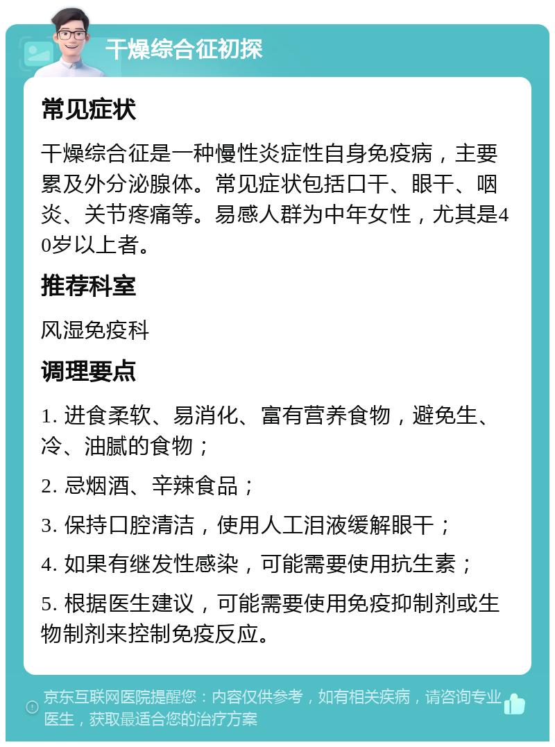 干燥综合征初探 常见症状 干燥综合征是一种慢性炎症性自身免疫病，主要累及外分泌腺体。常见症状包括口干、眼干、咽炎、关节疼痛等。易感人群为中年女性，尤其是40岁以上者。 推荐科室 风湿免疫科 调理要点 1. 进食柔软、易消化、富有营养食物，避免生、冷、油腻的食物； 2. 忌烟酒、辛辣食品； 3. 保持口腔清洁，使用人工泪液缓解眼干； 4. 如果有继发性感染，可能需要使用抗生素； 5. 根据医生建议，可能需要使用免疫抑制剂或生物制剂来控制免疫反应。