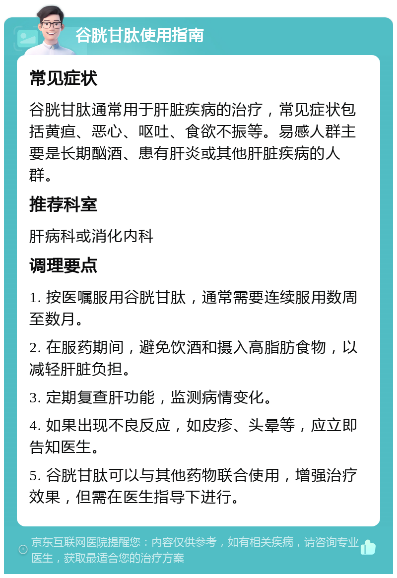 谷胱甘肽使用指南 常见症状 谷胱甘肽通常用于肝脏疾病的治疗，常见症状包括黄疸、恶心、呕吐、食欲不振等。易感人群主要是长期酗酒、患有肝炎或其他肝脏疾病的人群。 推荐科室 肝病科或消化内科 调理要点 1. 按医嘱服用谷胱甘肽，通常需要连续服用数周至数月。 2. 在服药期间，避免饮酒和摄入高脂肪食物，以减轻肝脏负担。 3. 定期复查肝功能，监测病情变化。 4. 如果出现不良反应，如皮疹、头晕等，应立即告知医生。 5. 谷胱甘肽可以与其他药物联合使用，增强治疗效果，但需在医生指导下进行。