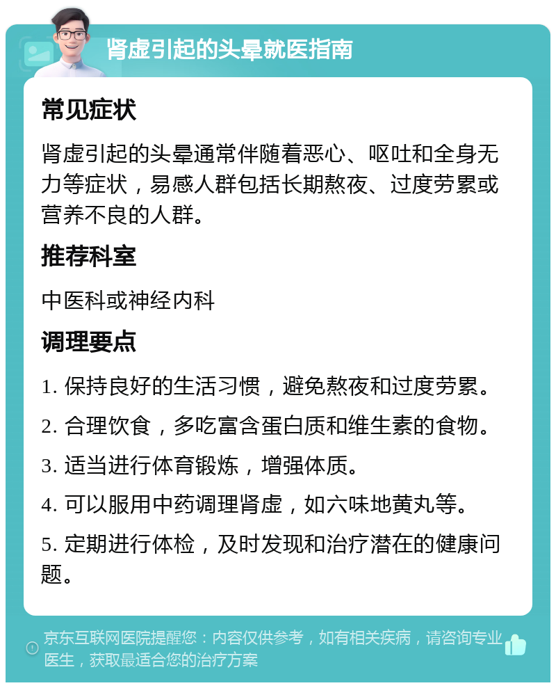 肾虚引起的头晕就医指南 常见症状 肾虚引起的头晕通常伴随着恶心、呕吐和全身无力等症状，易感人群包括长期熬夜、过度劳累或营养不良的人群。 推荐科室 中医科或神经内科 调理要点 1. 保持良好的生活习惯，避免熬夜和过度劳累。 2. 合理饮食，多吃富含蛋白质和维生素的食物。 3. 适当进行体育锻炼，增强体质。 4. 可以服用中药调理肾虚，如六味地黄丸等。 5. 定期进行体检，及时发现和治疗潜在的健康问题。