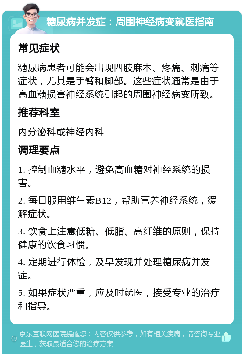 糖尿病并发症：周围神经病变就医指南 常见症状 糖尿病患者可能会出现四肢麻木、疼痛、刺痛等症状，尤其是手臂和脚部。这些症状通常是由于高血糖损害神经系统引起的周围神经病变所致。 推荐科室 内分泌科或神经内科 调理要点 1. 控制血糖水平，避免高血糖对神经系统的损害。 2. 每日服用维生素B12，帮助营养神经系统，缓解症状。 3. 饮食上注意低糖、低脂、高纤维的原则，保持健康的饮食习惯。 4. 定期进行体检，及早发现并处理糖尿病并发症。 5. 如果症状严重，应及时就医，接受专业的治疗和指导。