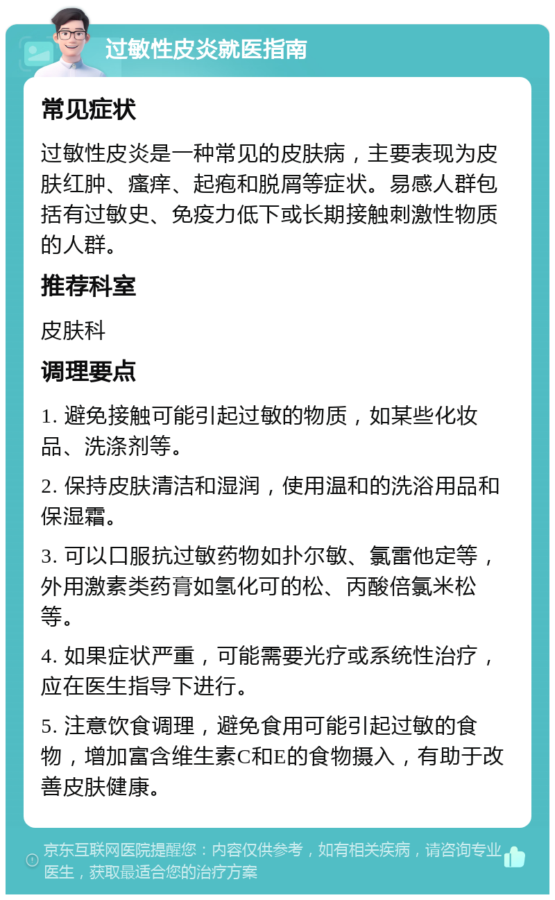 过敏性皮炎就医指南 常见症状 过敏性皮炎是一种常见的皮肤病，主要表现为皮肤红肿、瘙痒、起疱和脱屑等症状。易感人群包括有过敏史、免疫力低下或长期接触刺激性物质的人群。 推荐科室 皮肤科 调理要点 1. 避免接触可能引起过敏的物质，如某些化妆品、洗涤剂等。 2. 保持皮肤清洁和湿润，使用温和的洗浴用品和保湿霜。 3. 可以口服抗过敏药物如扑尔敏、氯雷他定等，外用激素类药膏如氢化可的松、丙酸倍氯米松等。 4. 如果症状严重，可能需要光疗或系统性治疗，应在医生指导下进行。 5. 注意饮食调理，避免食用可能引起过敏的食物，增加富含维生素C和E的食物摄入，有助于改善皮肤健康。