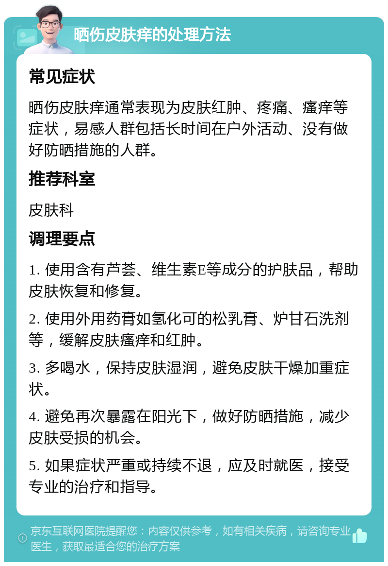 晒伤皮肤痒的处理方法 常见症状 晒伤皮肤痒通常表现为皮肤红肿、疼痛、瘙痒等症状，易感人群包括长时间在户外活动、没有做好防晒措施的人群。 推荐科室 皮肤科 调理要点 1. 使用含有芦荟、维生素E等成分的护肤品，帮助皮肤恢复和修复。 2. 使用外用药膏如氢化可的松乳膏、炉甘石洗剂等，缓解皮肤瘙痒和红肿。 3. 多喝水，保持皮肤湿润，避免皮肤干燥加重症状。 4. 避免再次暴露在阳光下，做好防晒措施，减少皮肤受损的机会。 5. 如果症状严重或持续不退，应及时就医，接受专业的治疗和指导。