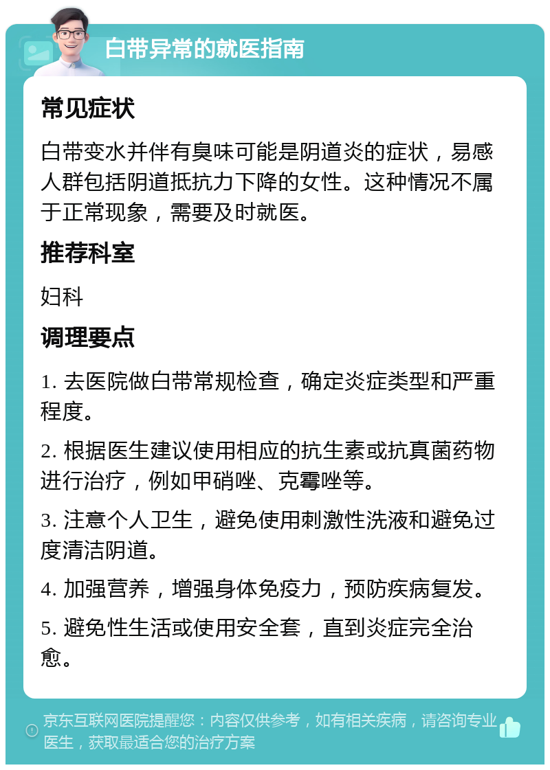 白带异常的就医指南 常见症状 白带变水并伴有臭味可能是阴道炎的症状，易感人群包括阴道抵抗力下降的女性。这种情况不属于正常现象，需要及时就医。 推荐科室 妇科 调理要点 1. 去医院做白带常规检查，确定炎症类型和严重程度。 2. 根据医生建议使用相应的抗生素或抗真菌药物进行治疗，例如甲硝唑、克霉唑等。 3. 注意个人卫生，避免使用刺激性洗液和避免过度清洁阴道。 4. 加强营养，增强身体免疫力，预防疾病复发。 5. 避免性生活或使用安全套，直到炎症完全治愈。