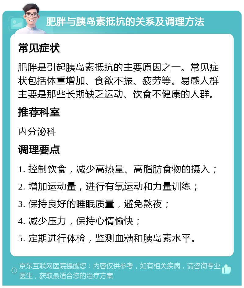 肥胖与胰岛素抵抗的关系及调理方法 常见症状 肥胖是引起胰岛素抵抗的主要原因之一。常见症状包括体重增加、食欲不振、疲劳等。易感人群主要是那些长期缺乏运动、饮食不健康的人群。 推荐科室 内分泌科 调理要点 1. 控制饮食，减少高热量、高脂肪食物的摄入； 2. 增加运动量，进行有氧运动和力量训练； 3. 保持良好的睡眠质量，避免熬夜； 4. 减少压力，保持心情愉快； 5. 定期进行体检，监测血糖和胰岛素水平。