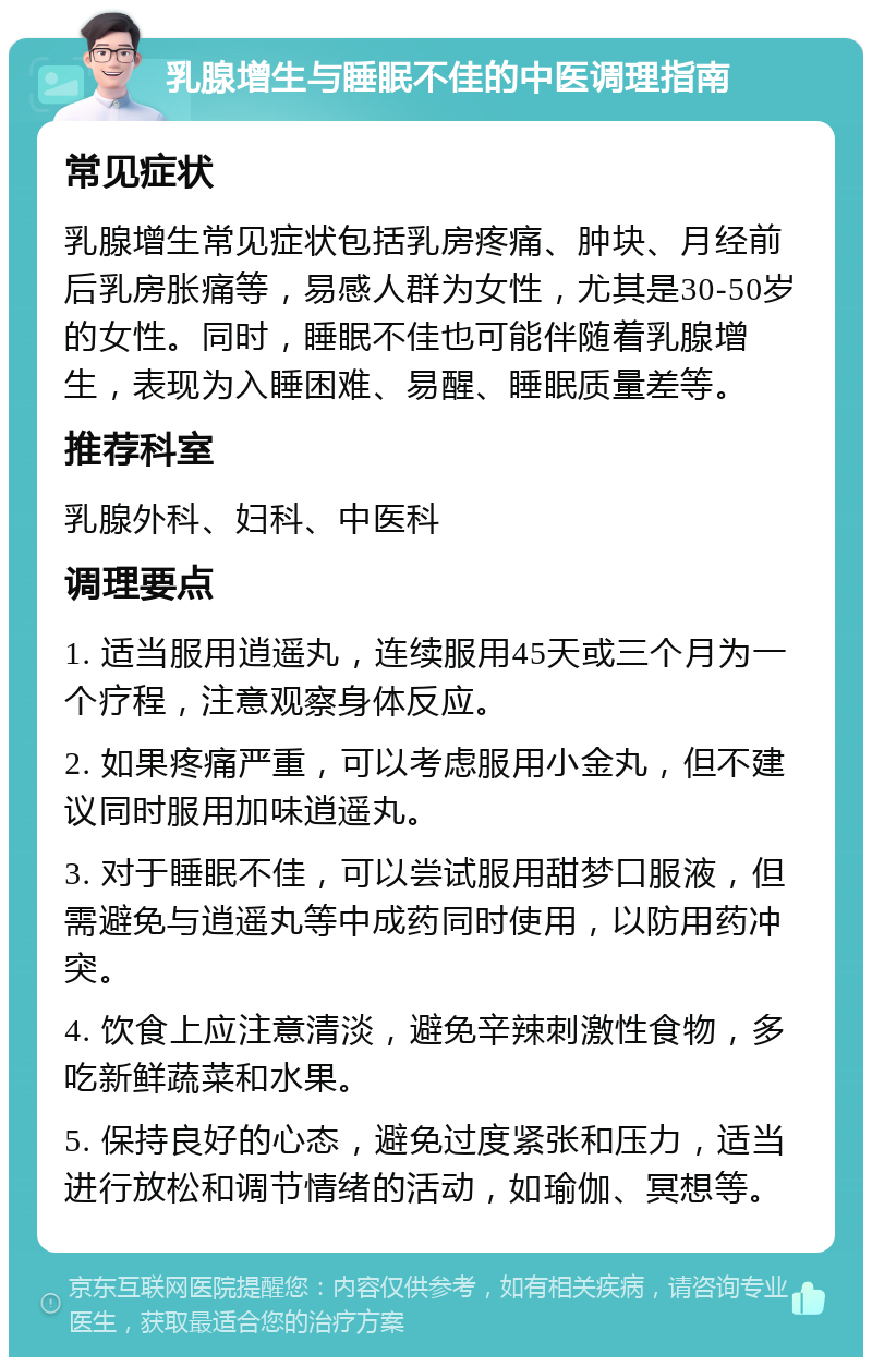 乳腺增生与睡眠不佳的中医调理指南 常见症状 乳腺增生常见症状包括乳房疼痛、肿块、月经前后乳房胀痛等，易感人群为女性，尤其是30-50岁的女性。同时，睡眠不佳也可能伴随着乳腺增生，表现为入睡困难、易醒、睡眠质量差等。 推荐科室 乳腺外科、妇科、中医科 调理要点 1. 适当服用逍遥丸，连续服用45天或三个月为一个疗程，注意观察身体反应。 2. 如果疼痛严重，可以考虑服用小金丸，但不建议同时服用加味逍遥丸。 3. 对于睡眠不佳，可以尝试服用甜梦口服液，但需避免与逍遥丸等中成药同时使用，以防用药冲突。 4. 饮食上应注意清淡，避免辛辣刺激性食物，多吃新鲜蔬菜和水果。 5. 保持良好的心态，避免过度紧张和压力，适当进行放松和调节情绪的活动，如瑜伽、冥想等。