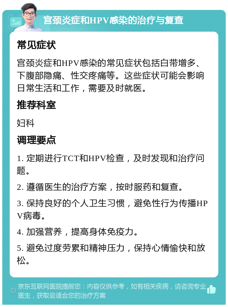 宫颈炎症和HPV感染的治疗与复查 常见症状 宫颈炎症和HPV感染的常见症状包括白带增多、下腹部隐痛、性交疼痛等。这些症状可能会影响日常生活和工作，需要及时就医。 推荐科室 妇科 调理要点 1. 定期进行TCT和HPV检查，及时发现和治疗问题。 2. 遵循医生的治疗方案，按时服药和复查。 3. 保持良好的个人卫生习惯，避免性行为传播HPV病毒。 4. 加强营养，提高身体免疫力。 5. 避免过度劳累和精神压力，保持心情愉快和放松。