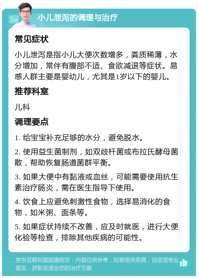 小儿泄泻的调理与治疗 常见症状 小儿泄泻是指小儿大便次数增多，粪质稀薄，水分增加，常伴有腹部不适、食欲减退等症状。易感人群主要是婴幼儿，尤其是1岁以下的婴儿。 推荐科室 儿科 调理要点 1. 给宝宝补充足够的水分，避免脱水。 2. 使用益生菌制剂，如双歧杆菌或布拉氏酵母菌散，帮助恢复肠道菌群平衡。 3. 如果大便中有黏液或血丝，可能需要使用抗生素治疗肠炎，需在医生指导下使用。 4. 饮食上应避免刺激性食物，选择易消化的食物，如米粥、面条等。 5. 如果症状持续不改善，应及时就医，进行大便化验等检查，排除其他疾病的可能性。