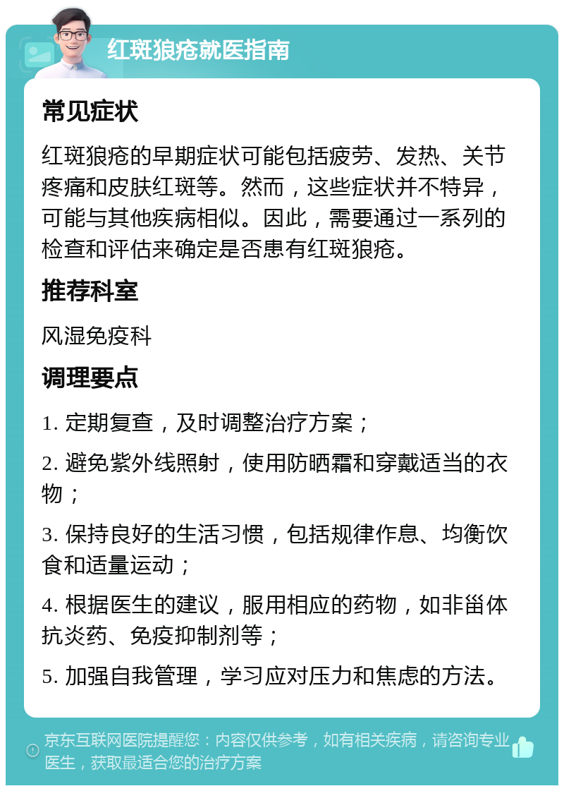 红斑狼疮就医指南 常见症状 红斑狼疮的早期症状可能包括疲劳、发热、关节疼痛和皮肤红斑等。然而，这些症状并不特异，可能与其他疾病相似。因此，需要通过一系列的检查和评估来确定是否患有红斑狼疮。 推荐科室 风湿免疫科 调理要点 1. 定期复查，及时调整治疗方案； 2. 避免紫外线照射，使用防晒霜和穿戴适当的衣物； 3. 保持良好的生活习惯，包括规律作息、均衡饮食和适量运动； 4. 根据医生的建议，服用相应的药物，如非甾体抗炎药、免疫抑制剂等； 5. 加强自我管理，学习应对压力和焦虑的方法。