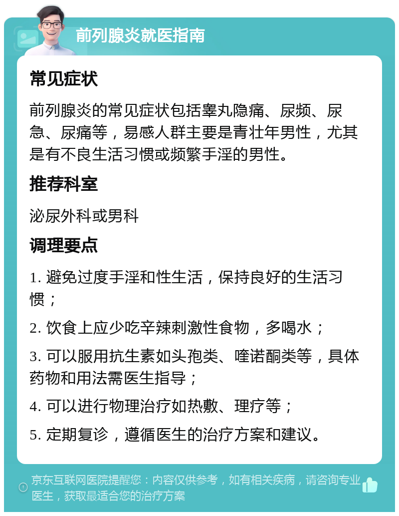 前列腺炎就医指南 常见症状 前列腺炎的常见症状包括睾丸隐痛、尿频、尿急、尿痛等，易感人群主要是青壮年男性，尤其是有不良生活习惯或频繁手淫的男性。 推荐科室 泌尿外科或男科 调理要点 1. 避免过度手淫和性生活，保持良好的生活习惯； 2. 饮食上应少吃辛辣刺激性食物，多喝水； 3. 可以服用抗生素如头孢类、喹诺酮类等，具体药物和用法需医生指导； 4. 可以进行物理治疗如热敷、理疗等； 5. 定期复诊，遵循医生的治疗方案和建议。