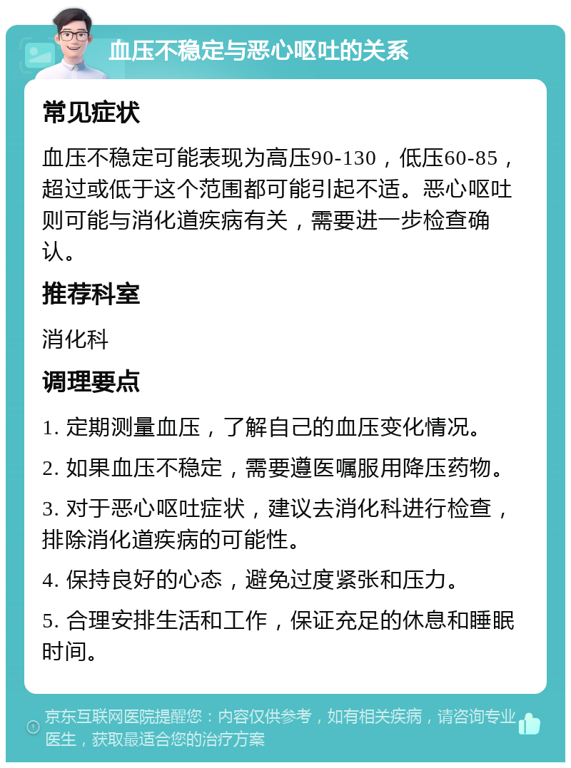 血压不稳定与恶心呕吐的关系 常见症状 血压不稳定可能表现为高压90-130，低压60-85，超过或低于这个范围都可能引起不适。恶心呕吐则可能与消化道疾病有关，需要进一步检查确认。 推荐科室 消化科 调理要点 1. 定期测量血压，了解自己的血压变化情况。 2. 如果血压不稳定，需要遵医嘱服用降压药物。 3. 对于恶心呕吐症状，建议去消化科进行检查，排除消化道疾病的可能性。 4. 保持良好的心态，避免过度紧张和压力。 5. 合理安排生活和工作，保证充足的休息和睡眠时间。