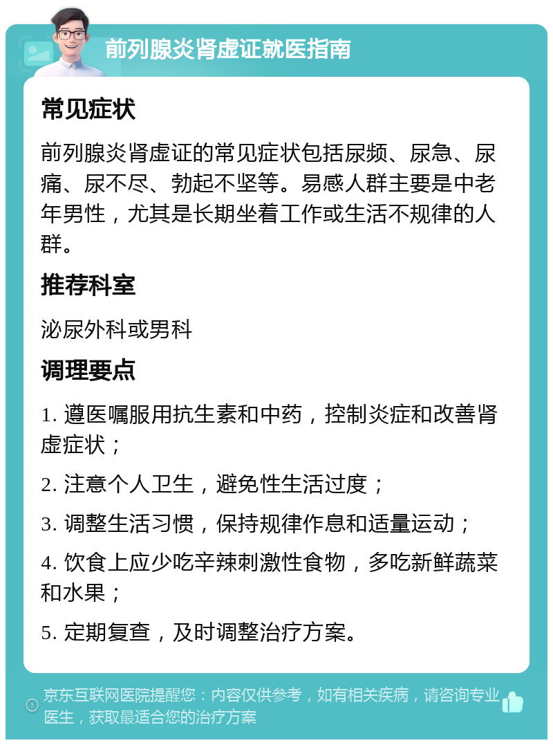 前列腺炎肾虚证就医指南 常见症状 前列腺炎肾虚证的常见症状包括尿频、尿急、尿痛、尿不尽、勃起不坚等。易感人群主要是中老年男性，尤其是长期坐着工作或生活不规律的人群。 推荐科室 泌尿外科或男科 调理要点 1. 遵医嘱服用抗生素和中药，控制炎症和改善肾虚症状； 2. 注意个人卫生，避免性生活过度； 3. 调整生活习惯，保持规律作息和适量运动； 4. 饮食上应少吃辛辣刺激性食物，多吃新鲜蔬菜和水果； 5. 定期复查，及时调整治疗方案。