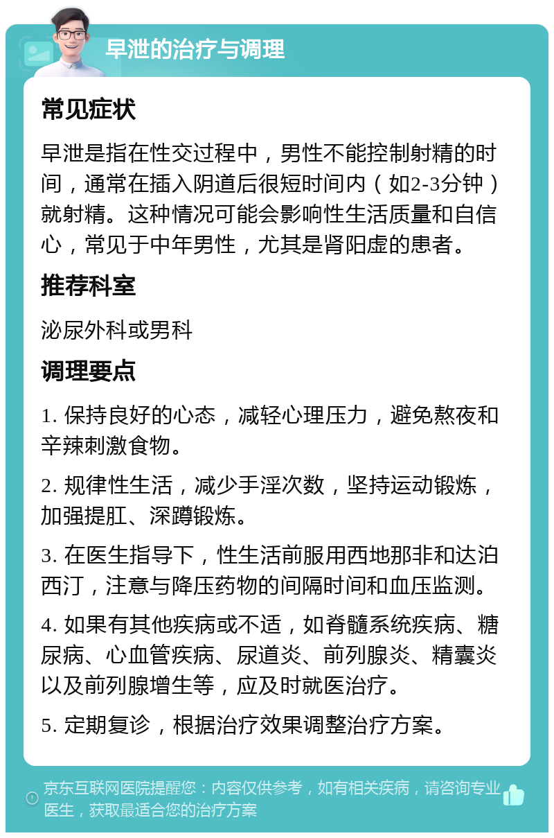 早泄的治疗与调理 常见症状 早泄是指在性交过程中，男性不能控制射精的时间，通常在插入阴道后很短时间内（如2-3分钟）就射精。这种情况可能会影响性生活质量和自信心，常见于中年男性，尤其是肾阳虚的患者。 推荐科室 泌尿外科或男科 调理要点 1. 保持良好的心态，减轻心理压力，避免熬夜和辛辣刺激食物。 2. 规律性生活，减少手淫次数，坚持运动锻炼，加强提肛、深蹲锻炼。 3. 在医生指导下，性生活前服用西地那非和达泊西汀，注意与降压药物的间隔时间和血压监测。 4. 如果有其他疾病或不适，如脊髓系统疾病、糖尿病、心血管疾病、尿道炎、前列腺炎、精囊炎以及前列腺增生等，应及时就医治疗。 5. 定期复诊，根据治疗效果调整治疗方案。