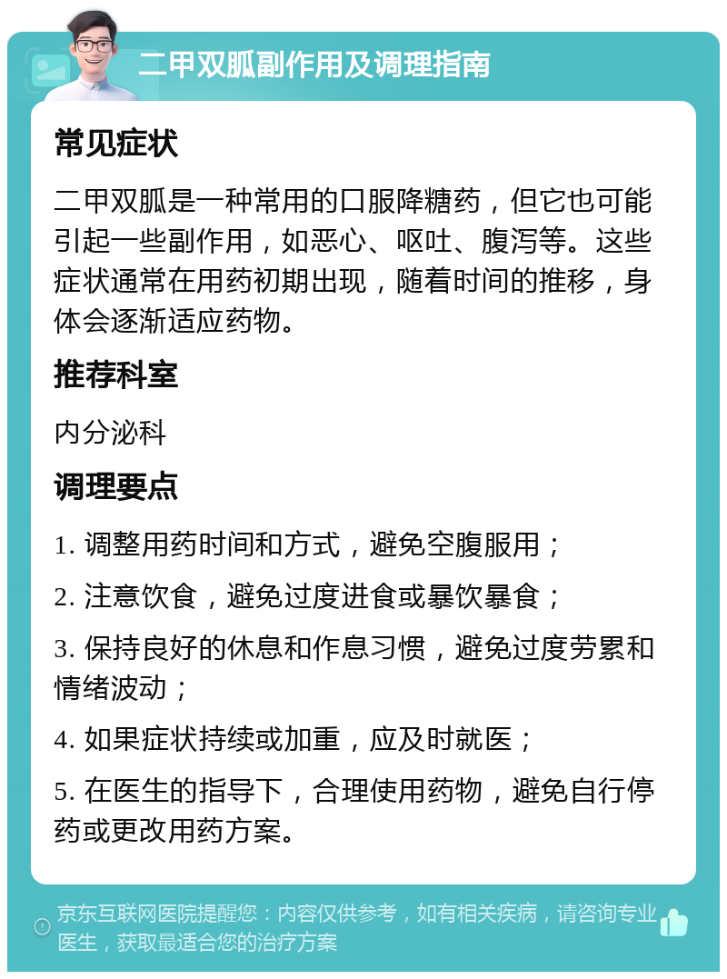 二甲双胍副作用及调理指南 常见症状 二甲双胍是一种常用的口服降糖药，但它也可能引起一些副作用，如恶心、呕吐、腹泻等。这些症状通常在用药初期出现，随着时间的推移，身体会逐渐适应药物。 推荐科室 内分泌科 调理要点 1. 调整用药时间和方式，避免空腹服用； 2. 注意饮食，避免过度进食或暴饮暴食； 3. 保持良好的休息和作息习惯，避免过度劳累和情绪波动； 4. 如果症状持续或加重，应及时就医； 5. 在医生的指导下，合理使用药物，避免自行停药或更改用药方案。