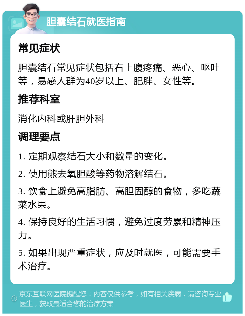 胆囊结石就医指南 常见症状 胆囊结石常见症状包括右上腹疼痛、恶心、呕吐等，易感人群为40岁以上、肥胖、女性等。 推荐科室 消化内科或肝胆外科 调理要点 1. 定期观察结石大小和数量的变化。 2. 使用熊去氧胆酸等药物溶解结石。 3. 饮食上避免高脂肪、高胆固醇的食物，多吃蔬菜水果。 4. 保持良好的生活习惯，避免过度劳累和精神压力。 5. 如果出现严重症状，应及时就医，可能需要手术治疗。