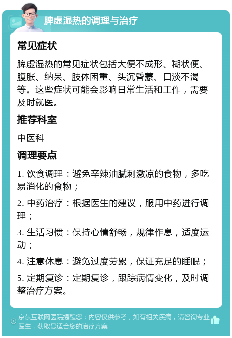 脾虚湿热的调理与治疗 常见症状 脾虚湿热的常见症状包括大便不成形、糊状便、腹胀、纳呆、肢体困重、头沉昏蒙、口淡不渴等。这些症状可能会影响日常生活和工作，需要及时就医。 推荐科室 中医科 调理要点 1. 饮食调理：避免辛辣油腻刺激凉的食物，多吃易消化的食物； 2. 中药治疗：根据医生的建议，服用中药进行调理； 3. 生活习惯：保持心情舒畅，规律作息，适度运动； 4. 注意休息：避免过度劳累，保证充足的睡眠； 5. 定期复诊：定期复诊，跟踪病情变化，及时调整治疗方案。