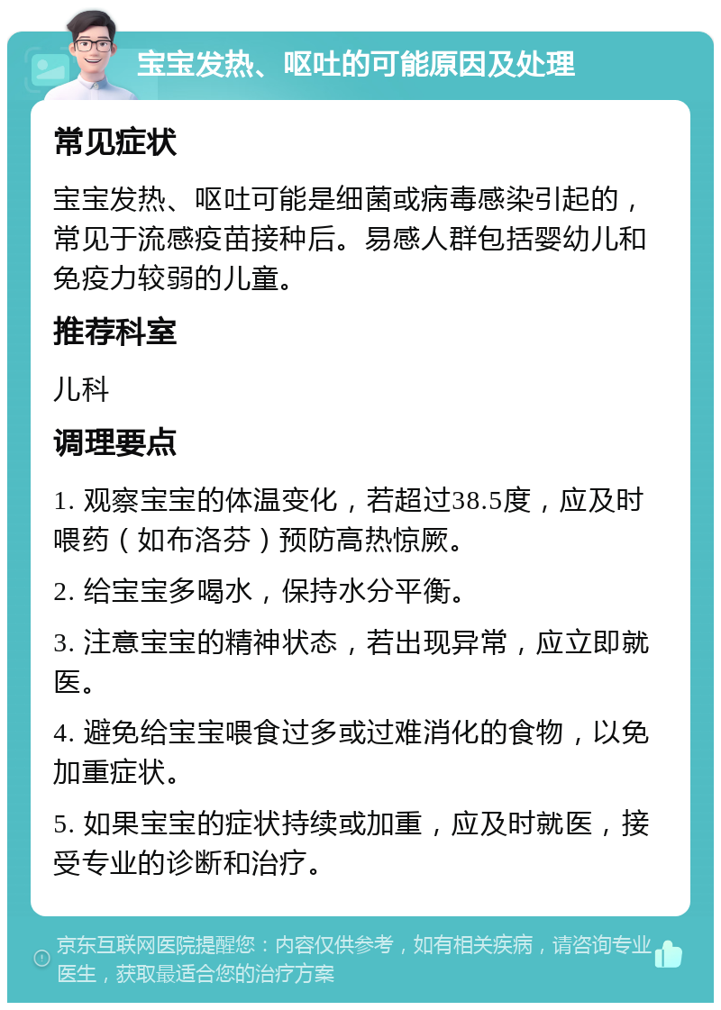 宝宝发热、呕吐的可能原因及处理 常见症状 宝宝发热、呕吐可能是细菌或病毒感染引起的，常见于流感疫苗接种后。易感人群包括婴幼儿和免疫力较弱的儿童。 推荐科室 儿科 调理要点 1. 观察宝宝的体温变化，若超过38.5度，应及时喂药（如布洛芬）预防高热惊厥。 2. 给宝宝多喝水，保持水分平衡。 3. 注意宝宝的精神状态，若出现异常，应立即就医。 4. 避免给宝宝喂食过多或过难消化的食物，以免加重症状。 5. 如果宝宝的症状持续或加重，应及时就医，接受专业的诊断和治疗。