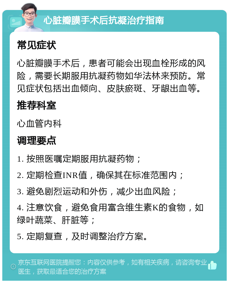 心脏瓣膜手术后抗凝治疗指南 常见症状 心脏瓣膜手术后，患者可能会出现血栓形成的风险，需要长期服用抗凝药物如华法林来预防。常见症状包括出血倾向、皮肤瘀斑、牙龈出血等。 推荐科室 心血管内科 调理要点 1. 按照医嘱定期服用抗凝药物； 2. 定期检查INR值，确保其在标准范围内； 3. 避免剧烈运动和外伤，减少出血风险； 4. 注意饮食，避免食用富含维生素K的食物，如绿叶蔬菜、肝脏等； 5. 定期复查，及时调整治疗方案。