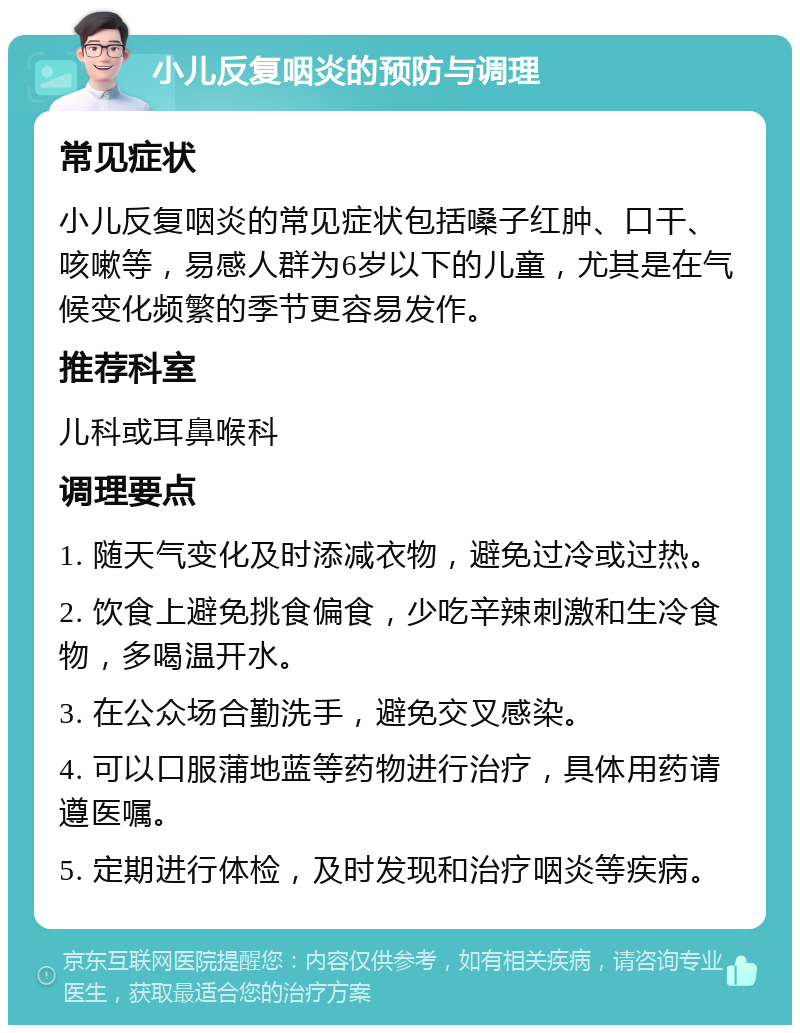 小儿反复咽炎的预防与调理 常见症状 小儿反复咽炎的常见症状包括嗓子红肿、口干、咳嗽等，易感人群为6岁以下的儿童，尤其是在气候变化频繁的季节更容易发作。 推荐科室 儿科或耳鼻喉科 调理要点 1. 随天气变化及时添减衣物，避免过冷或过热。 2. 饮食上避免挑食偏食，少吃辛辣刺激和生冷食物，多喝温开水。 3. 在公众场合勤洗手，避免交叉感染。 4. 可以口服蒲地蓝等药物进行治疗，具体用药请遵医嘱。 5. 定期进行体检，及时发现和治疗咽炎等疾病。