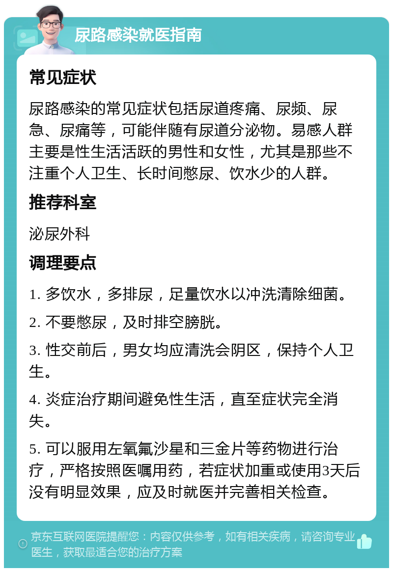 尿路感染就医指南 常见症状 尿路感染的常见症状包括尿道疼痛、尿频、尿急、尿痛等，可能伴随有尿道分泌物。易感人群主要是性生活活跃的男性和女性，尤其是那些不注重个人卫生、长时间憋尿、饮水少的人群。 推荐科室 泌尿外科 调理要点 1. 多饮水，多排尿，足量饮水以冲洗清除细菌。 2. 不要憋尿，及时排空膀胱。 3. 性交前后，男女均应清洗会阴区，保持个人卫生。 4. 炎症治疗期间避免性生活，直至症状完全消失。 5. 可以服用左氧氟沙星和三金片等药物进行治疗，严格按照医嘱用药，若症状加重或使用3天后没有明显效果，应及时就医并完善相关检查。