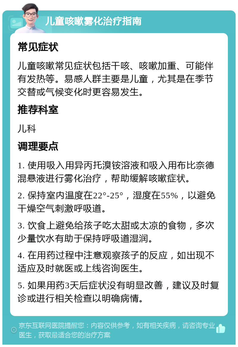 儿童咳嗽雾化治疗指南 常见症状 儿童咳嗽常见症状包括干咳、咳嗽加重、可能伴有发热等。易感人群主要是儿童，尤其是在季节交替或气候变化时更容易发生。 推荐科室 儿科 调理要点 1. 使用吸入用异丙托溴铵溶液和吸入用布比奈德混悬液进行雾化治疗，帮助缓解咳嗽症状。 2. 保持室内温度在22°-25°，湿度在55%，以避免干燥空气刺激呼吸道。 3. 饮食上避免给孩子吃太甜或太凉的食物，多次少量饮水有助于保持呼吸道湿润。 4. 在用药过程中注意观察孩子的反应，如出现不适应及时就医或上线咨询医生。 5. 如果用药3天后症状没有明显改善，建议及时复诊或进行相关检查以明确病情。