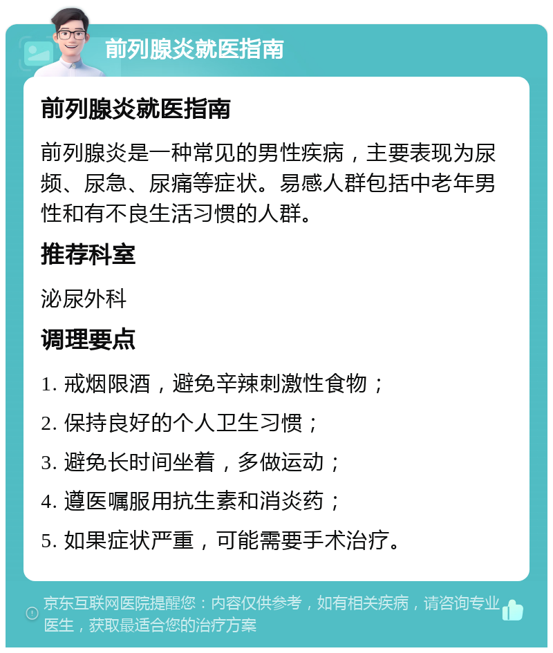 前列腺炎就医指南 前列腺炎就医指南 前列腺炎是一种常见的男性疾病，主要表现为尿频、尿急、尿痛等症状。易感人群包括中老年男性和有不良生活习惯的人群。 推荐科室 泌尿外科 调理要点 1. 戒烟限酒，避免辛辣刺激性食物； 2. 保持良好的个人卫生习惯； 3. 避免长时间坐着，多做运动； 4. 遵医嘱服用抗生素和消炎药； 5. 如果症状严重，可能需要手术治疗。