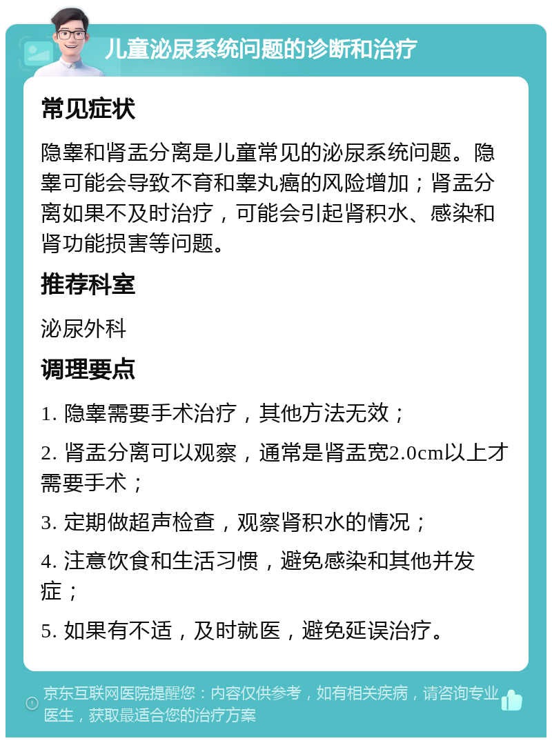 儿童泌尿系统问题的诊断和治疗 常见症状 隐睾和肾盂分离是儿童常见的泌尿系统问题。隐睾可能会导致不育和睾丸癌的风险增加；肾盂分离如果不及时治疗，可能会引起肾积水、感染和肾功能损害等问题。 推荐科室 泌尿外科 调理要点 1. 隐睾需要手术治疗，其他方法无效； 2. 肾盂分离可以观察，通常是肾盂宽2.0cm以上才需要手术； 3. 定期做超声检查，观察肾积水的情况； 4. 注意饮食和生活习惯，避免感染和其他并发症； 5. 如果有不适，及时就医，避免延误治疗。