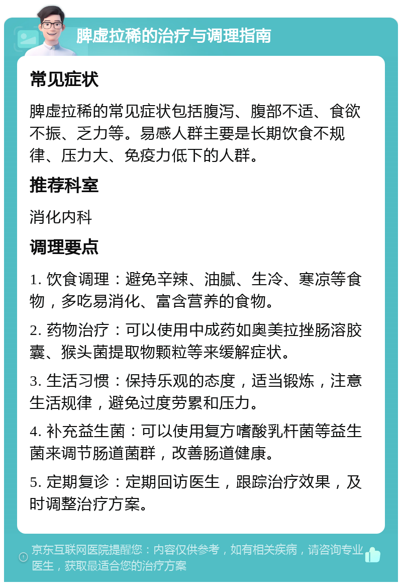 脾虚拉稀的治疗与调理指南 常见症状 脾虚拉稀的常见症状包括腹泻、腹部不适、食欲不振、乏力等。易感人群主要是长期饮食不规律、压力大、免疫力低下的人群。 推荐科室 消化内科 调理要点 1. 饮食调理：避免辛辣、油腻、生冷、寒凉等食物，多吃易消化、富含营养的食物。 2. 药物治疗：可以使用中成药如奥美拉挫肠溶胶囊、猴头菌提取物颗粒等来缓解症状。 3. 生活习惯：保持乐观的态度，适当锻炼，注意生活规律，避免过度劳累和压力。 4. 补充益生菌：可以使用复方嗜酸乳杆菌等益生菌来调节肠道菌群，改善肠道健康。 5. 定期复诊：定期回访医生，跟踪治疗效果，及时调整治疗方案。