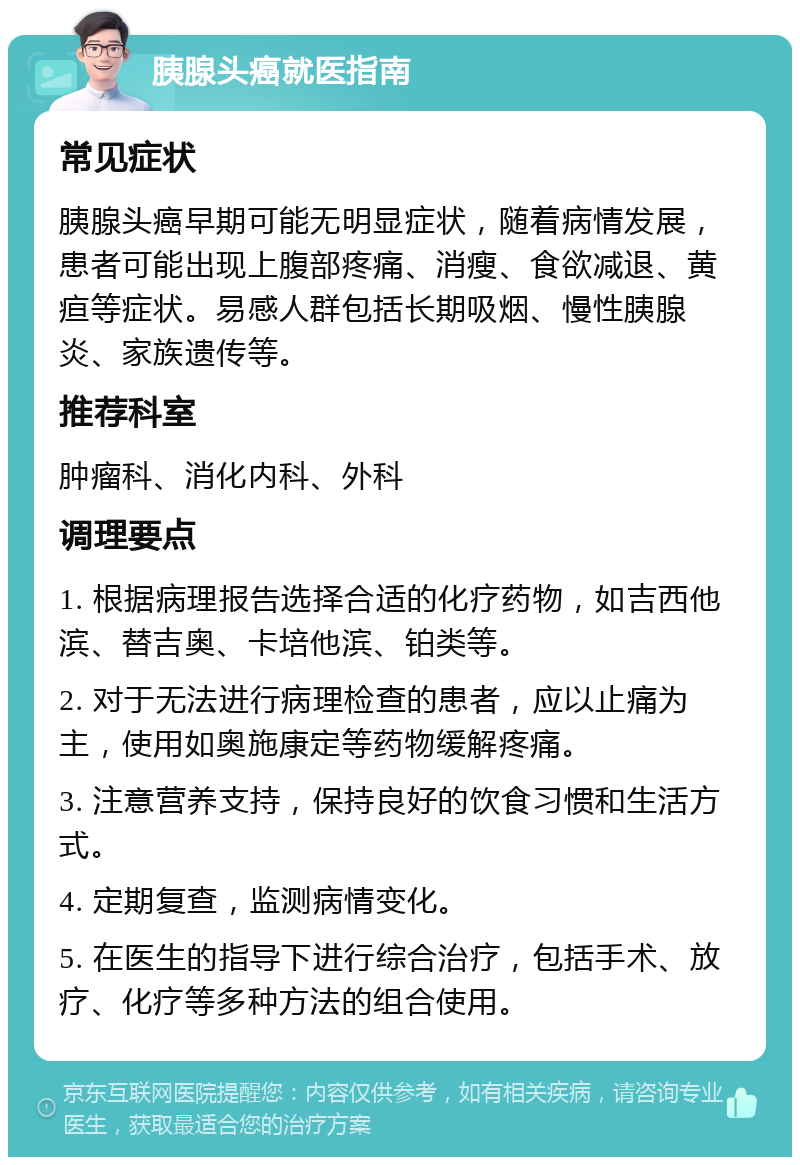 胰腺头癌就医指南 常见症状 胰腺头癌早期可能无明显症状，随着病情发展，患者可能出现上腹部疼痛、消瘦、食欲减退、黄疸等症状。易感人群包括长期吸烟、慢性胰腺炎、家族遗传等。 推荐科室 肿瘤科、消化内科、外科 调理要点 1. 根据病理报告选择合适的化疗药物，如吉西他滨、替吉奥、卡培他滨、铂类等。 2. 对于无法进行病理检查的患者，应以止痛为主，使用如奥施康定等药物缓解疼痛。 3. 注意营养支持，保持良好的饮食习惯和生活方式。 4. 定期复查，监测病情变化。 5. 在医生的指导下进行综合治疗，包括手术、放疗、化疗等多种方法的组合使用。