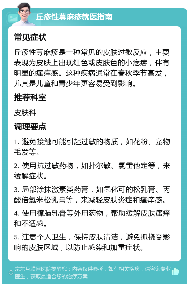 丘疹性荨麻疹就医指南 常见症状 丘疹性荨麻疹是一种常见的皮肤过敏反应，主要表现为皮肤上出现红色或皮肤色的小疙瘩，伴有明显的瘙痒感。这种疾病通常在春秋季节高发，尤其是儿童和青少年更容易受到影响。 推荐科室 皮肤科 调理要点 1. 避免接触可能引起过敏的物质，如花粉、宠物毛发等。 2. 使用抗过敏药物，如扑尔敏、氯雷他定等，来缓解症状。 3. 局部涂抹激素类药膏，如氢化可的松乳膏、丙酸倍氯米松乳膏等，来减轻皮肤炎症和瘙痒感。 4. 使用樟脑乳膏等外用药物，帮助缓解皮肤瘙痒和不适感。 5. 注意个人卫生，保持皮肤清洁，避免抓挠受影响的皮肤区域，以防止感染和加重症状。