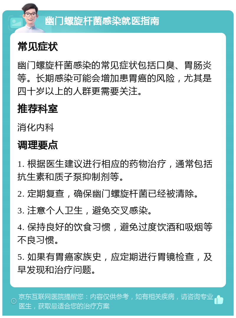 幽门螺旋杆菌感染就医指南 常见症状 幽门螺旋杆菌感染的常见症状包括口臭、胃肠炎等。长期感染可能会增加患胃癌的风险，尤其是四十岁以上的人群更需要关注。 推荐科室 消化内科 调理要点 1. 根据医生建议进行相应的药物治疗，通常包括抗生素和质子泵抑制剂等。 2. 定期复查，确保幽门螺旋杆菌已经被清除。 3. 注意个人卫生，避免交叉感染。 4. 保持良好的饮食习惯，避免过度饮酒和吸烟等不良习惯。 5. 如果有胃癌家族史，应定期进行胃镜检查，及早发现和治疗问题。