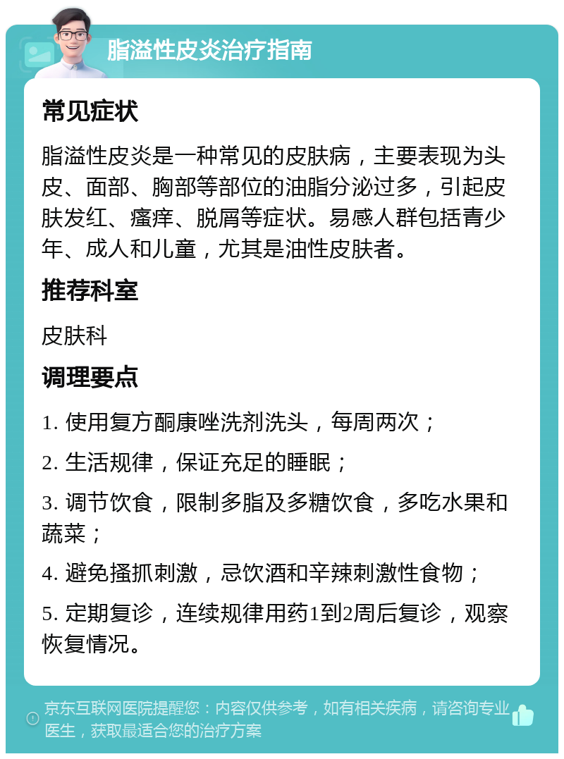 脂溢性皮炎治疗指南 常见症状 脂溢性皮炎是一种常见的皮肤病，主要表现为头皮、面部、胸部等部位的油脂分泌过多，引起皮肤发红、瘙痒、脱屑等症状。易感人群包括青少年、成人和儿童，尤其是油性皮肤者。 推荐科室 皮肤科 调理要点 1. 使用复方酮康唑洗剂洗头，每周两次； 2. 生活规律，保证充足的睡眠； 3. 调节饮食，限制多脂及多糖饮食，多吃水果和蔬菜； 4. 避免搔抓刺激，忌饮酒和辛辣刺激性食物； 5. 定期复诊，连续规律用药1到2周后复诊，观察恢复情况。