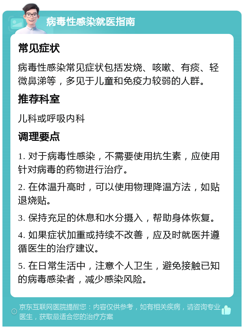 病毒性感染就医指南 常见症状 病毒性感染常见症状包括发烧、咳嗽、有痰、轻微鼻涕等，多见于儿童和免疫力较弱的人群。 推荐科室 儿科或呼吸内科 调理要点 1. 对于病毒性感染，不需要使用抗生素，应使用针对病毒的药物进行治疗。 2. 在体温升高时，可以使用物理降温方法，如贴退烧贴。 3. 保持充足的休息和水分摄入，帮助身体恢复。 4. 如果症状加重或持续不改善，应及时就医并遵循医生的治疗建议。 5. 在日常生活中，注意个人卫生，避免接触已知的病毒感染者，减少感染风险。