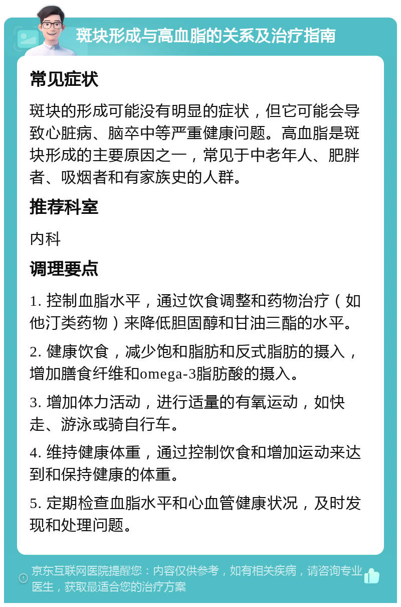 斑块形成与高血脂的关系及治疗指南 常见症状 斑块的形成可能没有明显的症状，但它可能会导致心脏病、脑卒中等严重健康问题。高血脂是斑块形成的主要原因之一，常见于中老年人、肥胖者、吸烟者和有家族史的人群。 推荐科室 内科 调理要点 1. 控制血脂水平，通过饮食调整和药物治疗（如他汀类药物）来降低胆固醇和甘油三酯的水平。 2. 健康饮食，减少饱和脂肪和反式脂肪的摄入，增加膳食纤维和omega-3脂肪酸的摄入。 3. 增加体力活动，进行适量的有氧运动，如快走、游泳或骑自行车。 4. 维持健康体重，通过控制饮食和增加运动来达到和保持健康的体重。 5. 定期检查血脂水平和心血管健康状况，及时发现和处理问题。