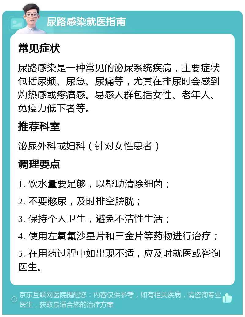 尿路感染就医指南 常见症状 尿路感染是一种常见的泌尿系统疾病，主要症状包括尿频、尿急、尿痛等，尤其在排尿时会感到灼热感或疼痛感。易感人群包括女性、老年人、免疫力低下者等。 推荐科室 泌尿外科或妇科（针对女性患者） 调理要点 1. 饮水量要足够，以帮助清除细菌； 2. 不要憋尿，及时排空膀胱； 3. 保持个人卫生，避免不洁性生活； 4. 使用左氧氟沙星片和三金片等药物进行治疗； 5. 在用药过程中如出现不适，应及时就医或咨询医生。