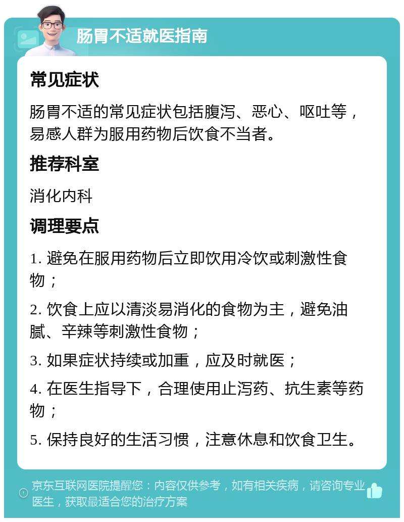 肠胃不适就医指南 常见症状 肠胃不适的常见症状包括腹泻、恶心、呕吐等，易感人群为服用药物后饮食不当者。 推荐科室 消化内科 调理要点 1. 避免在服用药物后立即饮用冷饮或刺激性食物； 2. 饮食上应以清淡易消化的食物为主，避免油腻、辛辣等刺激性食物； 3. 如果症状持续或加重，应及时就医； 4. 在医生指导下，合理使用止泻药、抗生素等药物； 5. 保持良好的生活习惯，注意休息和饮食卫生。