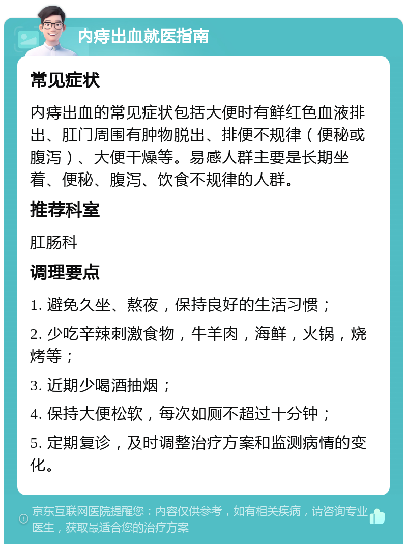 内痔出血就医指南 常见症状 内痔出血的常见症状包括大便时有鲜红色血液排出、肛门周围有肿物脱出、排便不规律（便秘或腹泻）、大便干燥等。易感人群主要是长期坐着、便秘、腹泻、饮食不规律的人群。 推荐科室 肛肠科 调理要点 1. 避免久坐、熬夜，保持良好的生活习惯； 2. 少吃辛辣刺激食物，牛羊肉，海鲜，火锅，烧烤等； 3. 近期少喝酒抽烟； 4. 保持大便松软，每次如厕不超过十分钟； 5. 定期复诊，及时调整治疗方案和监测病情的变化。