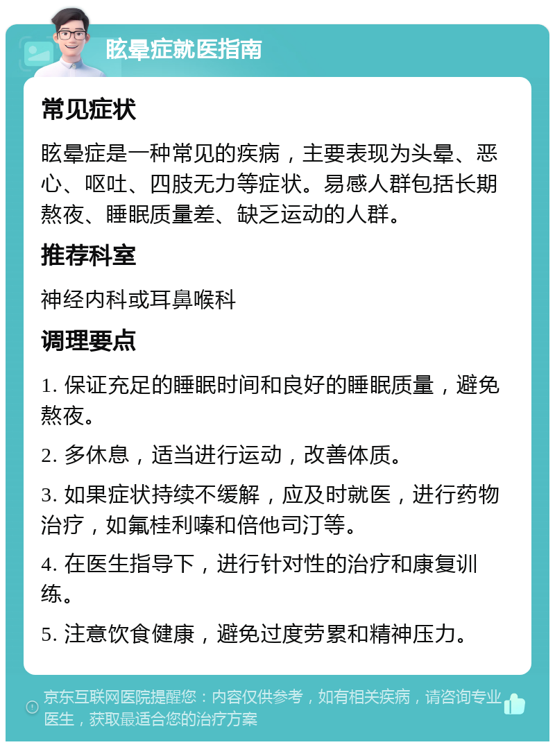 眩晕症就医指南 常见症状 眩晕症是一种常见的疾病，主要表现为头晕、恶心、呕吐、四肢无力等症状。易感人群包括长期熬夜、睡眠质量差、缺乏运动的人群。 推荐科室 神经内科或耳鼻喉科 调理要点 1. 保证充足的睡眠时间和良好的睡眠质量，避免熬夜。 2. 多休息，适当进行运动，改善体质。 3. 如果症状持续不缓解，应及时就医，进行药物治疗，如氟桂利嗪和倍他司汀等。 4. 在医生指导下，进行针对性的治疗和康复训练。 5. 注意饮食健康，避免过度劳累和精神压力。