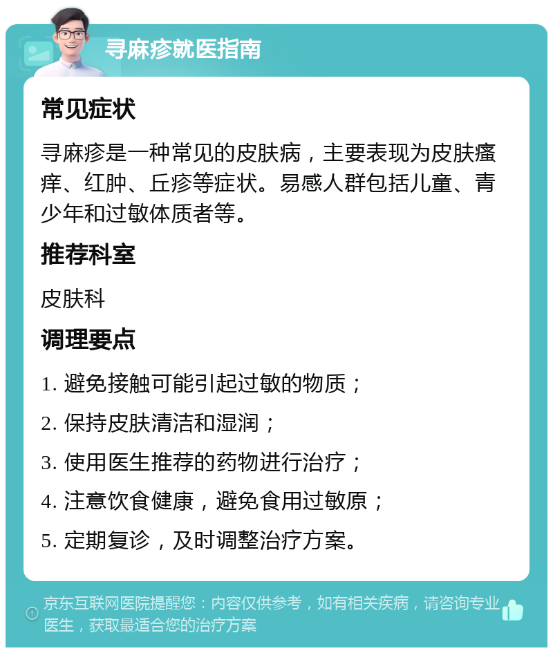 寻麻疹就医指南 常见症状 寻麻疹是一种常见的皮肤病，主要表现为皮肤瘙痒、红肿、丘疹等症状。易感人群包括儿童、青少年和过敏体质者等。 推荐科室 皮肤科 调理要点 1. 避免接触可能引起过敏的物质； 2. 保持皮肤清洁和湿润； 3. 使用医生推荐的药物进行治疗； 4. 注意饮食健康，避免食用过敏原； 5. 定期复诊，及时调整治疗方案。