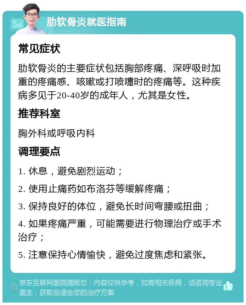 肋软骨炎就医指南 常见症状 肋软骨炎的主要症状包括胸部疼痛、深呼吸时加重的疼痛感、咳嗽或打喷嚏时的疼痛等。这种疾病多见于20-40岁的成年人，尤其是女性。 推荐科室 胸外科或呼吸内科 调理要点 1. 休息，避免剧烈运动； 2. 使用止痛药如布洛芬等缓解疼痛； 3. 保持良好的体位，避免长时间弯腰或扭曲； 4. 如果疼痛严重，可能需要进行物理治疗或手术治疗； 5. 注意保持心情愉快，避免过度焦虑和紧张。