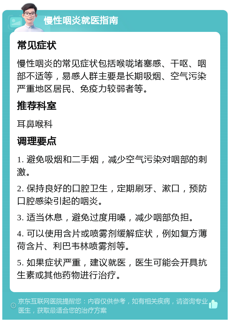 慢性咽炎就医指南 常见症状 慢性咽炎的常见症状包括喉咙堵塞感、干呕、咽部不适等，易感人群主要是长期吸烟、空气污染严重地区居民、免疫力较弱者等。 推荐科室 耳鼻喉科 调理要点 1. 避免吸烟和二手烟，减少空气污染对咽部的刺激。 2. 保持良好的口腔卫生，定期刷牙、漱口，预防口腔感染引起的咽炎。 3. 适当休息，避免过度用嗓，减少咽部负担。 4. 可以使用含片或喷雾剂缓解症状，例如复方薄荷含片、利巴韦林喷雾剂等。 5. 如果症状严重，建议就医，医生可能会开具抗生素或其他药物进行治疗。