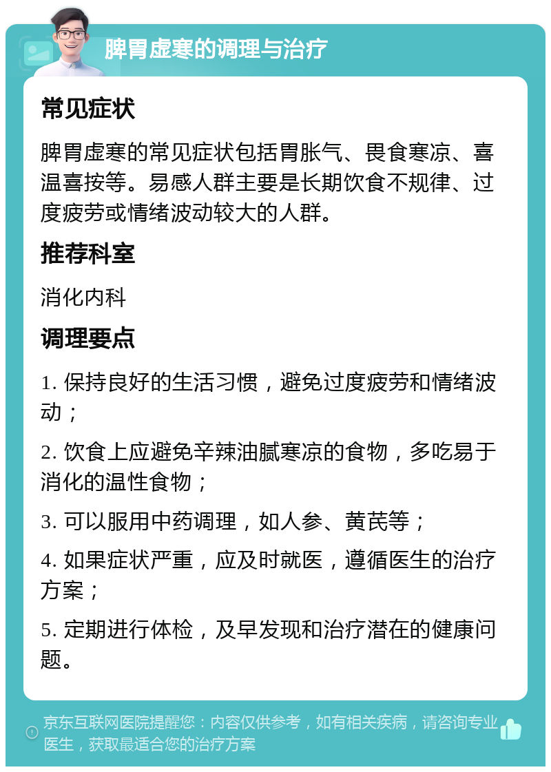 脾胃虚寒的调理与治疗 常见症状 脾胃虚寒的常见症状包括胃胀气、畏食寒凉、喜温喜按等。易感人群主要是长期饮食不规律、过度疲劳或情绪波动较大的人群。 推荐科室 消化内科 调理要点 1. 保持良好的生活习惯，避免过度疲劳和情绪波动； 2. 饮食上应避免辛辣油腻寒凉的食物，多吃易于消化的温性食物； 3. 可以服用中药调理，如人参、黄芪等； 4. 如果症状严重，应及时就医，遵循医生的治疗方案； 5. 定期进行体检，及早发现和治疗潜在的健康问题。